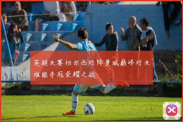 英超决赛切尔西对阵曼城巅峰对决谁能夺冠荣耀之战