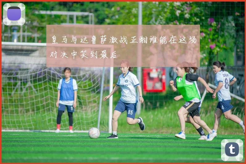 皇马与达鲁萨激战正酣谁能在这场对决中笑到最后