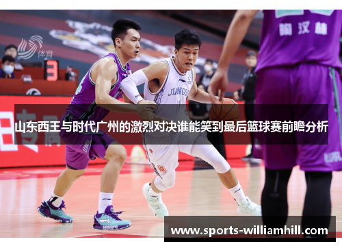 山东西王与时代广州的激烈对决谁能笑到最后篮球赛前瞻分析